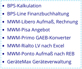 •	BPS-Kalkulation •	BPS-Line Finanzbuchhaltung •	MWM-Libero Aufmaß, Rechnung •	MWM-Pisa Angebot •	MWM-Primo GAEB-Konverter •	MWM-Rialto LV nach Excel •	MWM-Ponto Aufmaß nach REB •	GeräteMax Geräteverwaltung